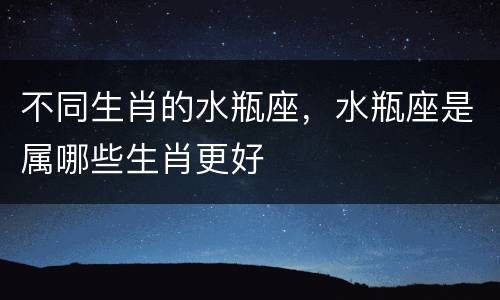 不同生肖的水瓶座，水瓶座是属哪些生肖更好