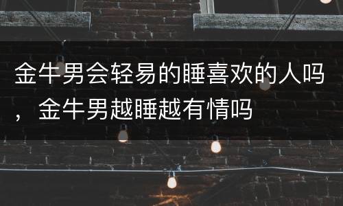 金牛男会轻易的睡喜欢的人吗，金牛男越睡越有情吗