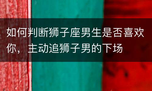 如何判断狮子座男生是否喜欢你，主动追狮子男的下场