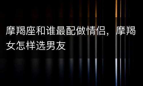 摩羯座和谁最配做情侣，摩羯女怎样选男友