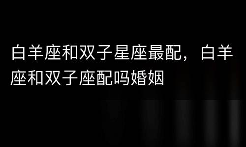 白羊座和双子星座最配，白羊座和双子座配吗婚姻