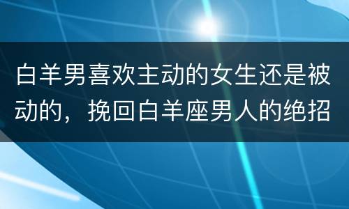 白羊男喜欢主动的女生还是被动的，挽回白羊座男人的绝招