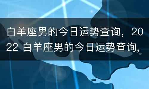 白羊座男的今日运势查询，2022 白羊座男的今日运势查询,2022年8月份