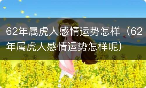 62年属虎人感情运势怎样（62年属虎人感情运势怎样呢）
