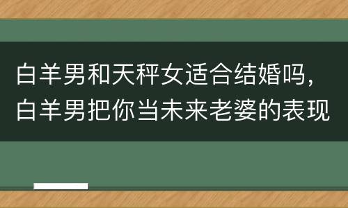 白羊男和天秤女适合结婚吗，白羊男把你当未来老婆的表现