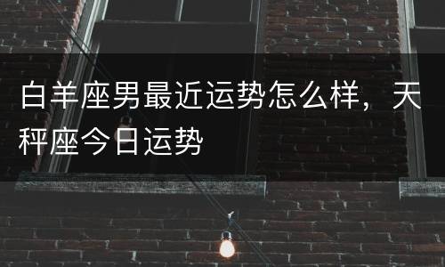 白羊座男最近运势怎么样，天秤座今日运势