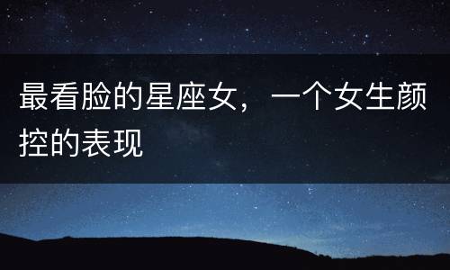 最看脸的星座女，一个女生颜控的表现