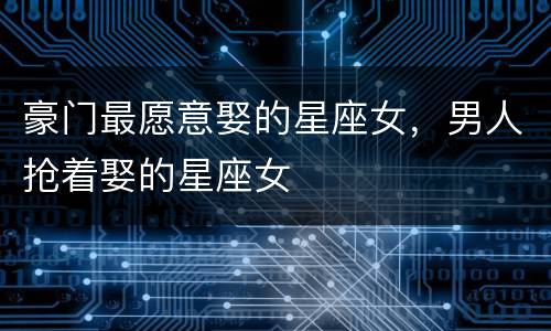 豪门最愿意娶的星座女，男人抢着娶的星座女