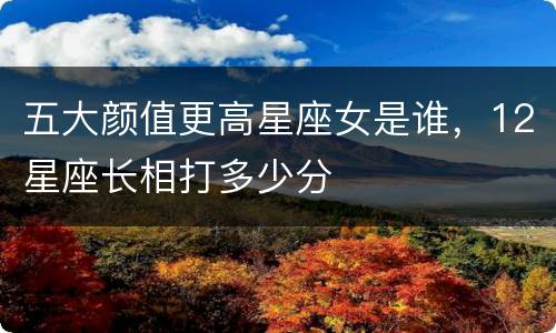 五大颜值更高星座女是谁，12星座长相打多少分