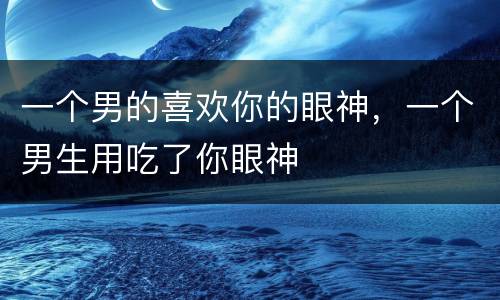 一个男的喜欢你的眼神，一个男生用吃了你眼神