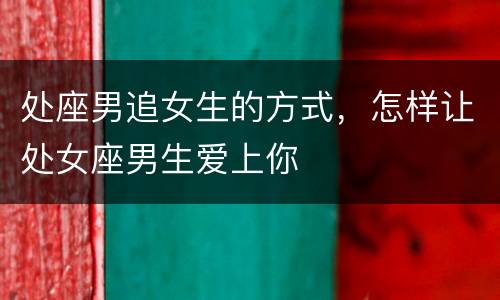 处座男追女生的方式，怎样让处女座男生爱上你