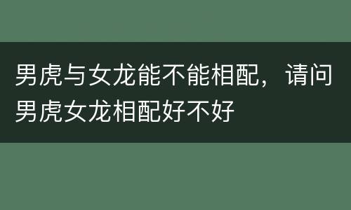 男虎与女龙能不能相配，请问男虎女龙相配好不好