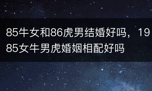 85牛女和86虎男结婚好吗，1985女牛男虎婚姻相配好吗