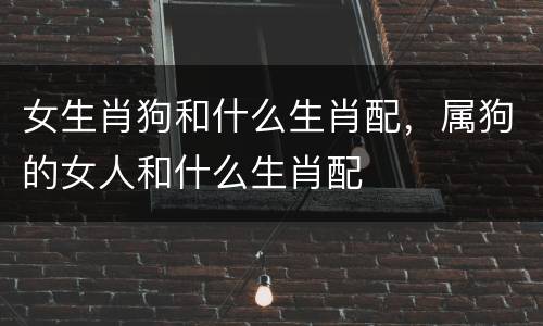 女生肖狗和什么生肖配，属狗的女人和什么生肖配