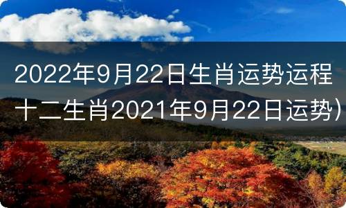 2022年9月22日生肖运势运程（十二生肖2021年9月22日运势）