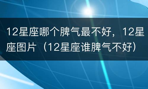12星座哪个脾气最不好，12星座图片（12星座谁脾气不好）