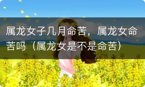 属龙女子几月命苦，属龙女命苦吗（属龙女是不是命苦）