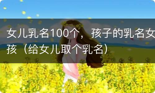 女儿乳名100个，孩子的乳名女孩（给女儿取个乳名）
