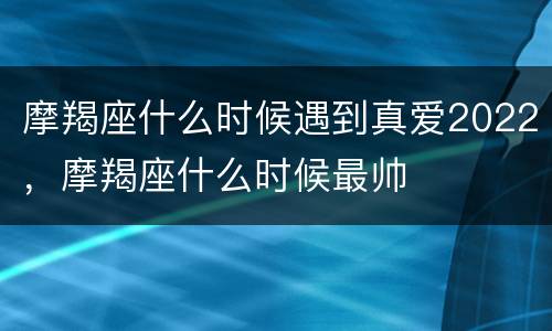 摩羯座什么时候遇到真爱2022，摩羯座什么时候最帅