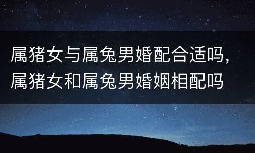 属猪女与属兔男婚配合适吗，属猪女和属兔男婚姻相配吗