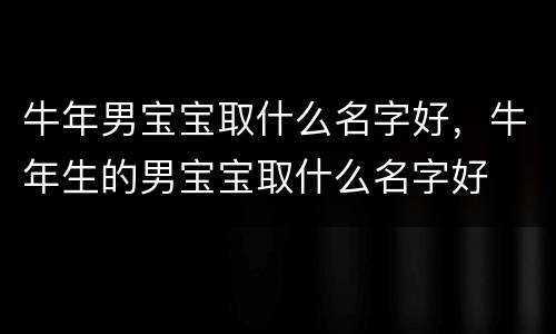 牛年男宝宝取什么名字好，牛年生的男宝宝取什么名字好