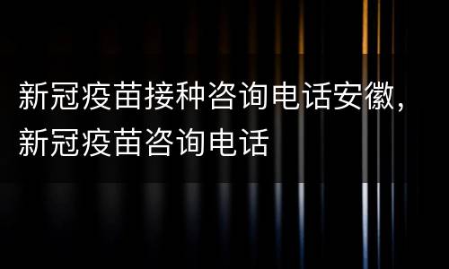 新冠疫苗接种咨询电话安徽，新冠疫苗咨询电话