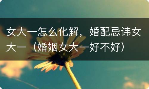 女大一怎么化解，婚配忌讳女大一（婚姻女大一好不好）