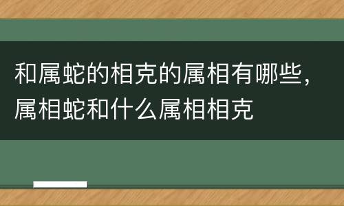 和属蛇的相克的属相有哪些，属相蛇和什么属相相克
