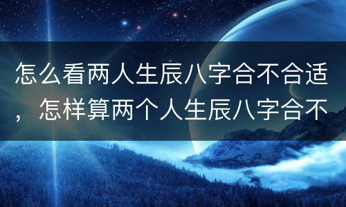 怎么看两人生辰八字合不合适，怎样算两个人生辰八字合不合