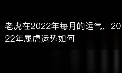 老虎在2022年每月的运气，2022年属虎运势如何