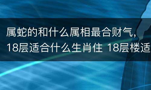 属蛇的和什么属相最合财气，18层适合什么生肖住 18层楼适合
