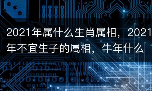 2021年属什么生肖属相，2021年不宜生子的属相，牛年什么