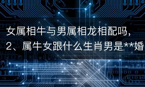 女属相牛与男属相龙相配吗，2、属牛女跟什么生肖男是**婚配: