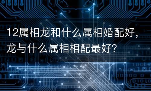 12属相龙和什么属相婚配好，龙与什么属相相配最好？