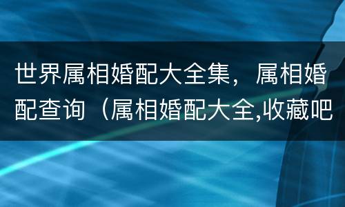 世界属相婚配大全集，属相婚配查询（属相婚配大全,收藏吧!）