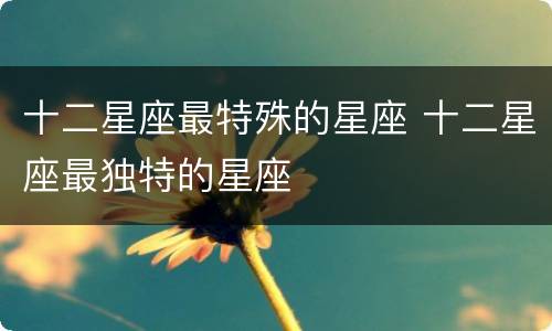 十二星座最特殊的星座 十二星座最独特的星座