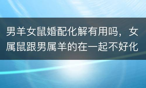 男羊女鼠婚配化解有用吗，女属鼠跟男属羊的在一起不好化解了是不是就没事了