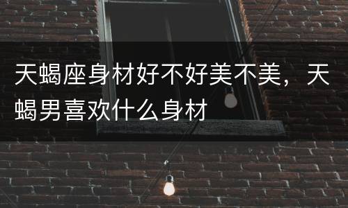 天蝎座身材好不好美不美，天蝎男喜欢什么身材
