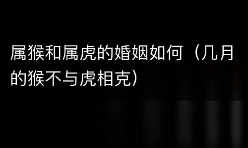 属猴和属虎的婚姻如何（几月的猴不与虎相克）