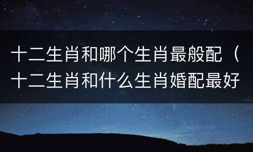 十二生肖和哪个生肖最般配（十二生肖和什么生肖婚配最好）
