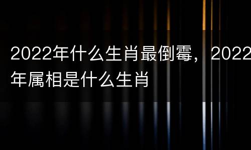 2022年什么生肖最倒霉，2022年属相是什么生肖