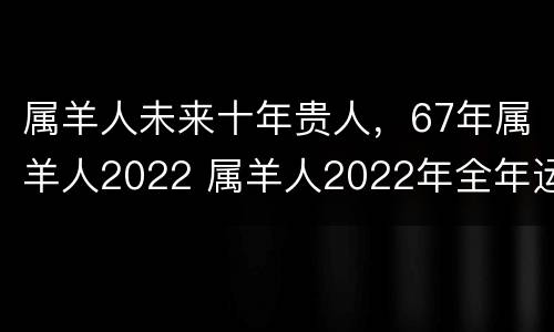 属羊人未来十年贵人，67年属羊人2022 属羊人2022年全年运势1967年