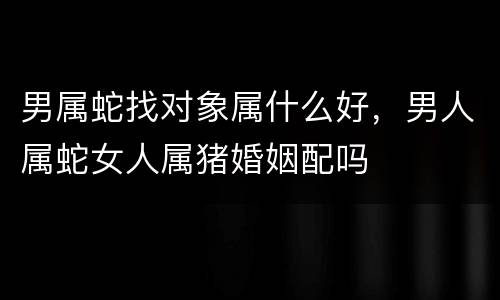 男属蛇找对象属什么好，男人属蛇女人属猪婚姻配吗