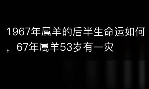 1967年属羊的后半生命运如何，67年属羊53岁有一灾