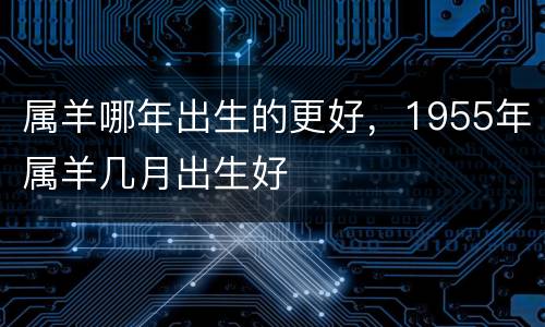 属羊哪年出生的更好，1955年属羊几月出生好