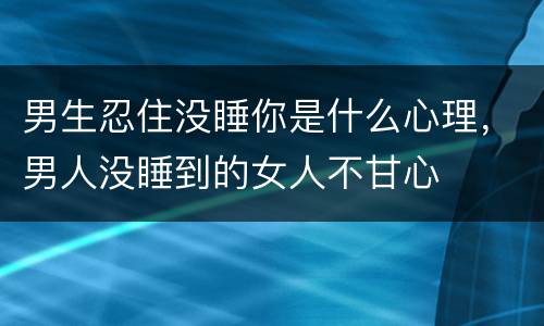 男生忍住没睡你是什么心理，男人没睡到的女人不甘心