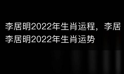 李居明2022年生肖运程，李居李居明2022年生肖运势