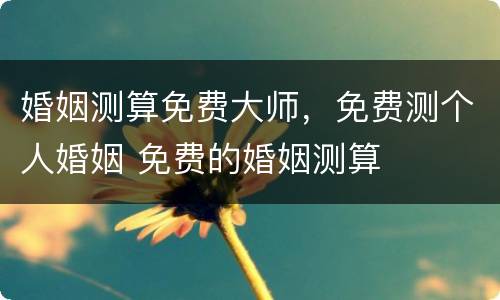 婚姻测算免费大师，免费测个人婚姻 免费的婚姻测算