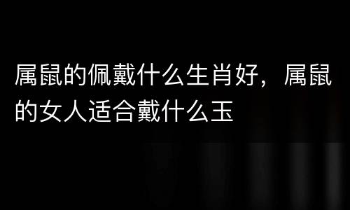 属鼠的佩戴什么生肖好，属鼠的女人适合戴什么玉