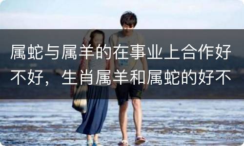 属蛇与属羊的在事业上合作好不好，生肖属羊和属蛇的好不好